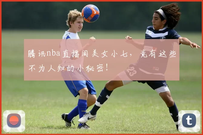 腾讯nba直播间美女小七,竟有这些不为人知的小秘密!