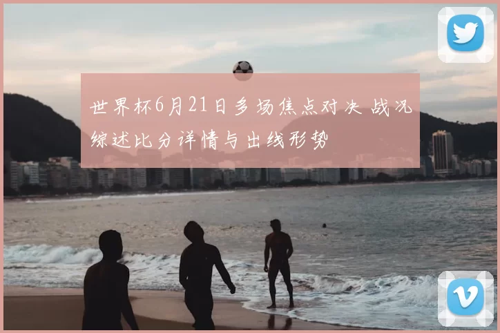 世界杯6月21日多场焦点对决 战况综述比分详情与出线形势