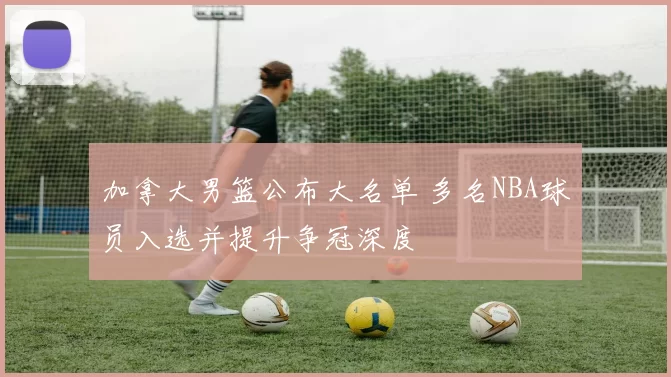 加拿大男篮公布大名单 多名NBA球员入选并提升争冠深度