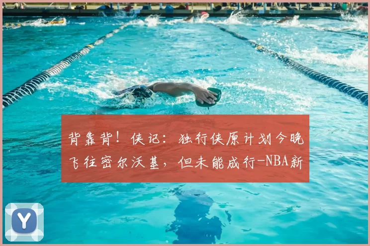 背靠背！侠记：独行侠原计划今晚飞往密尔沃基，但未能成行-NBA新闻