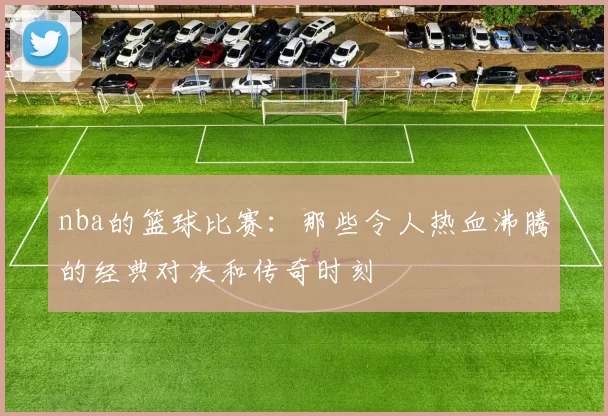 nba的篮球比赛：那些令人热血沸腾的经典对决和传奇时刻