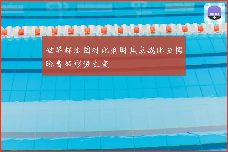 世界杯法国对比利时焦点战比分揭晓晋级形势生变