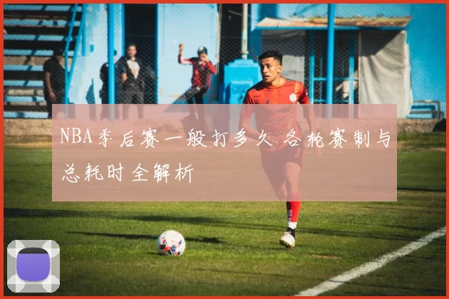 NBA季后赛一般打多久 各轮赛制与总耗时全解析