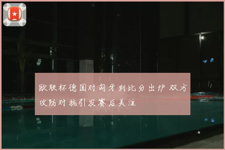 欧联杯德国对匈牙利比分出炉 双方攻防对抗引发赛后关注