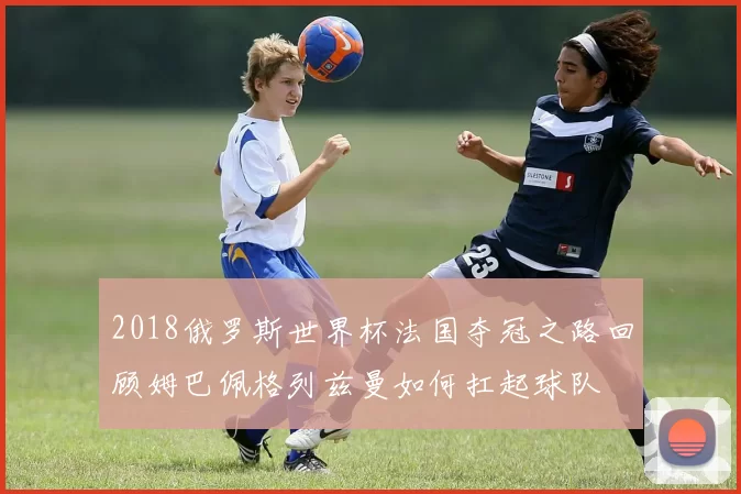 2018俄罗斯世界杯法国夺冠之路回顾姆巴佩格列兹曼如何扛起球队