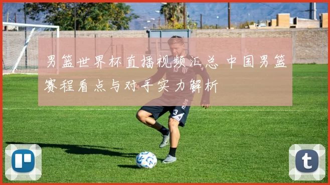 男篮世界杯直播视频汇总 中国男篮赛程看点与对手实力解析