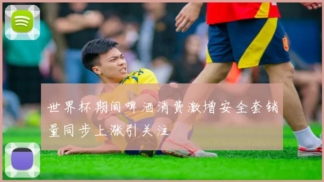世界杯期间啤酒消费激增安全套销量同步上涨引关注