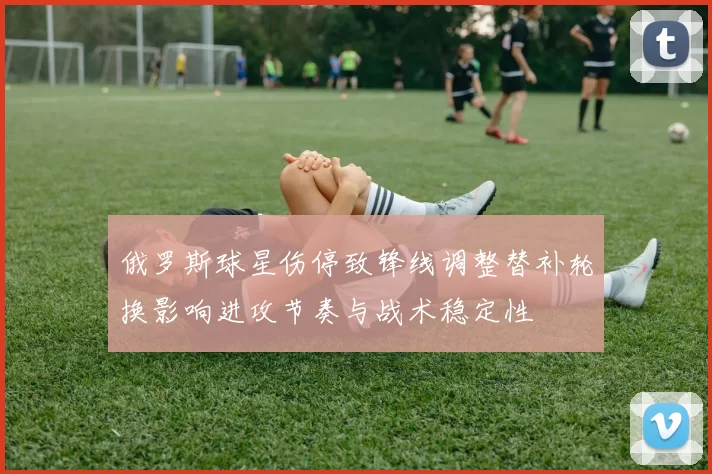 俄罗斯球星伤停致锋线调整替补轮换影响进攻节奏与战术稳定性