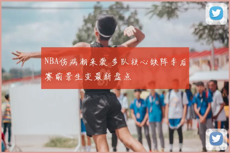 NBA伤病潮来袭 多队核心缺阵季后赛前景生变最新盘点