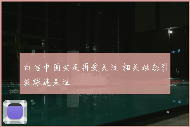 白洁中国女足再受关注 相关动态引发球迷关注