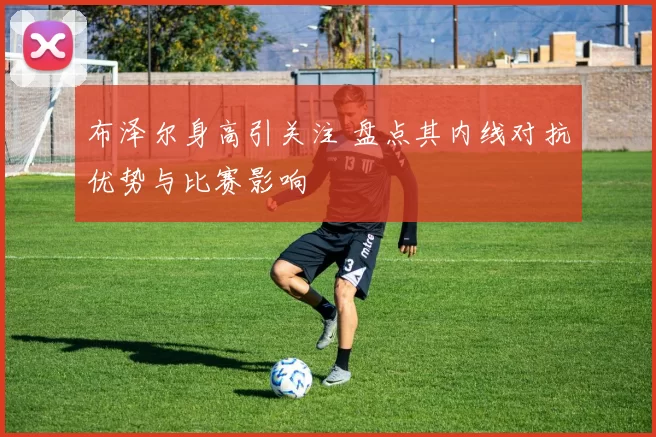 布泽尔身高引关注 盘点其内线对抗优势与比赛影响