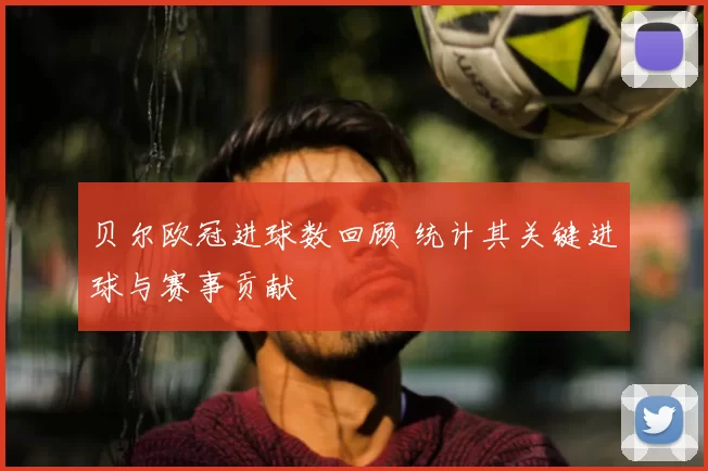贝尔欧冠进球数回顾 统计其关键进球与赛事贡献