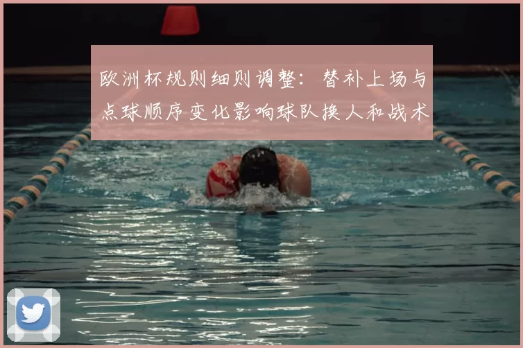 欧洲杯规则细则调整：替补上场与点球顺序变化影响球队换人和战术