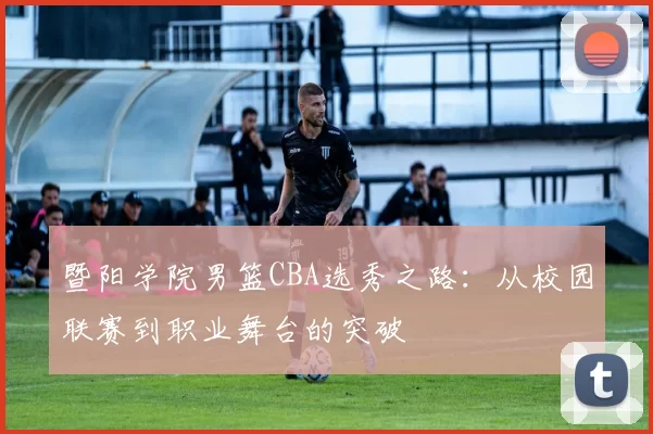 暨阳学院男篮CBA选秀之路：从校园联赛到职业舞台的突破