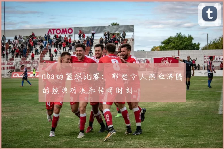nba的篮球比赛：那些令人热血沸腾的经典对决和传奇时刻