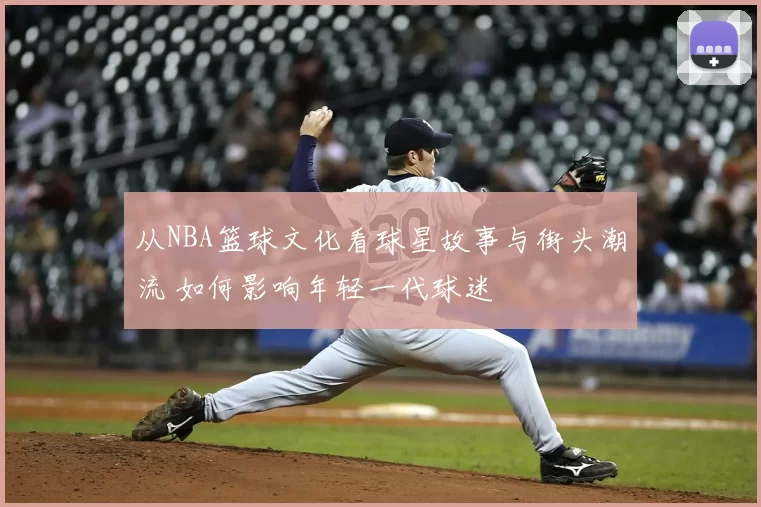 从NBA篮球文化看球星故事与街头潮流 如何影响年轻一代球迷
