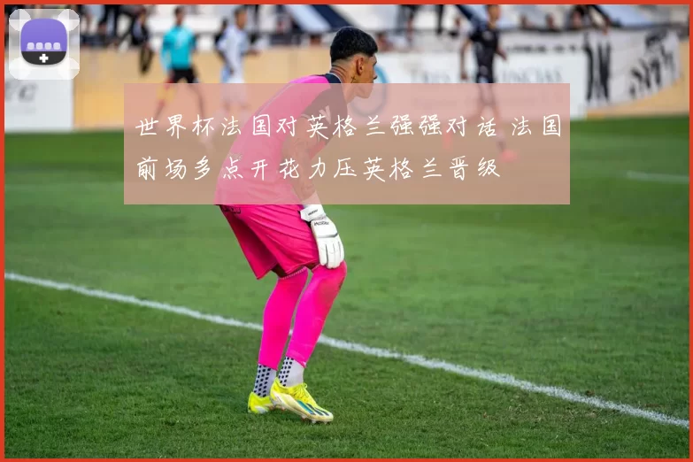 世界杯法国对英格兰强强对话 法国前场多点开花力压英格兰晋级