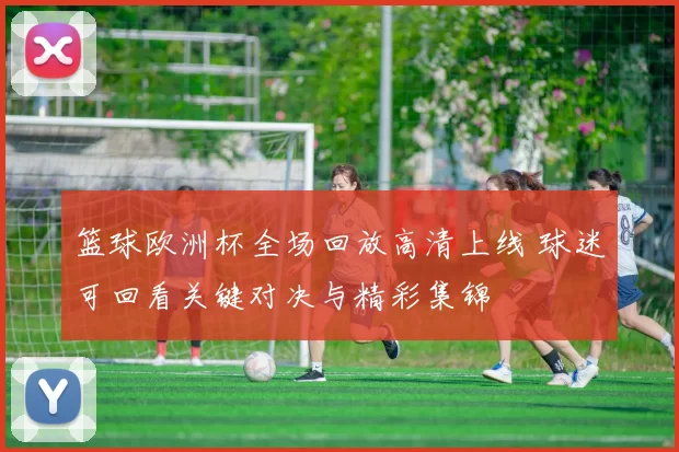 篮球欧洲杯全场回放高清上线 球迷可回看关键对决与精彩集锦