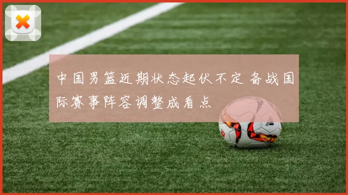 中国男篮近期状态起伏不定 备战国际赛事阵容调整成看点