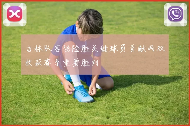 吉林队客场险胜关键球员贡献两双收获赛季重要胜利