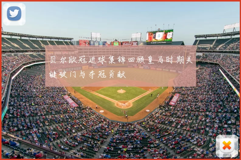 贝尔欧冠进球集锦回顾皇马时期关键破门与夺冠贡献