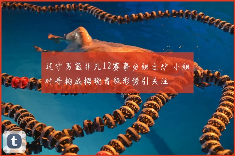 辽宁男篮非凡12赛事分组出炉 小组对手构成揭晓晋级形势引关注