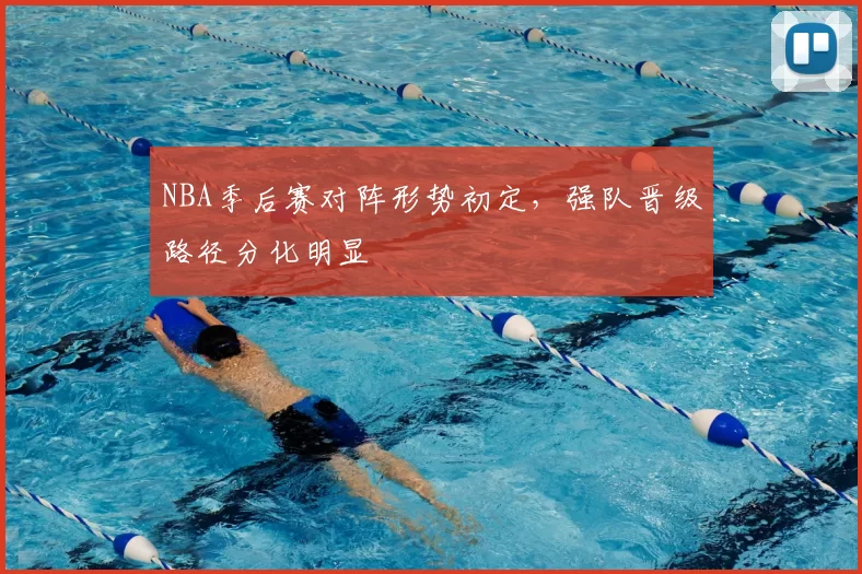 NBA季后赛对阵形势初定，强队晋级路径分化明显