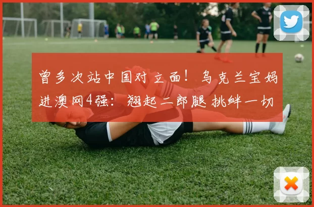 曾多次站中国对立面！乌克兰宝妈进澳网4强：翘起二郎腿 挑衅一切