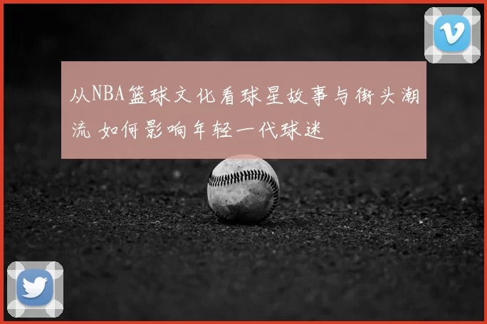 从NBA篮球文化看球星故事与街头潮流 如何影响年轻一代球迷