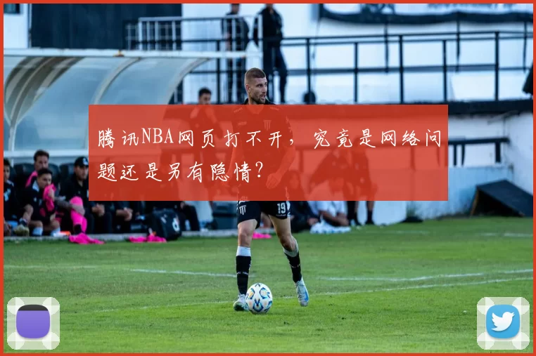 腾讯NBA网页打不开,究竟是网络问题还是另有隐情?