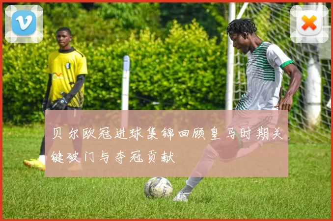 贝尔欧冠进球集锦回顾皇马时期关键破门与夺冠贡献