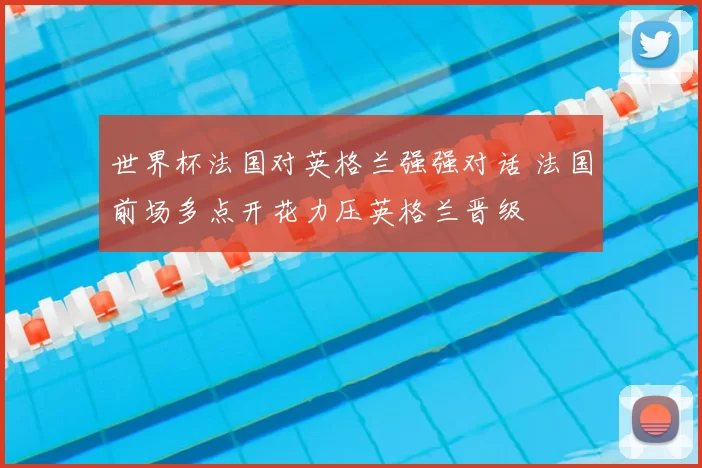 世界杯法国对英格兰强强对话 法国前场多点开花力压英格兰晋级
