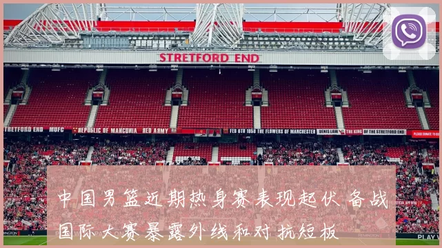 中国男篮近期热身赛表现起伏 备战国际大赛暴露外线和对抗短板