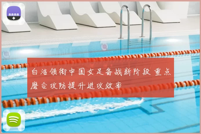 白洁领衔中国女足备战新阶段 重点磨合攻防提升进攻效率