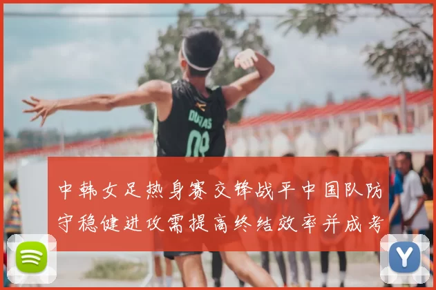 中韩女足热身赛交锋战平中国队防守稳健进攻需提高终结效率并成考察重点