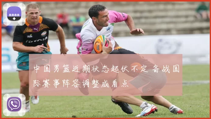 中国男篮近期状态起伏不定 备战国际赛事阵容调整成看点