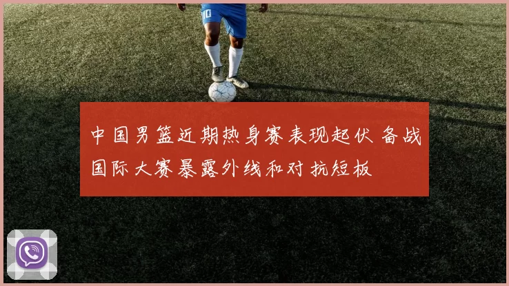 中国男篮近期热身赛表现起伏 备战国际大赛暴露外线和对抗短板