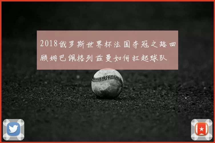 2018俄罗斯世界杯法国夺冠之路回顾姆巴佩格列兹曼如何扛起球队