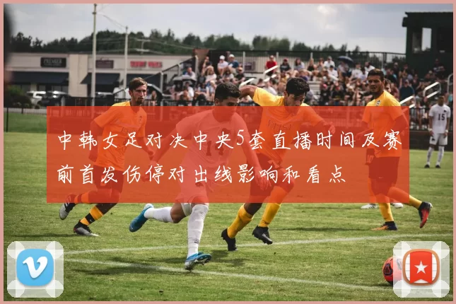 中韩女足对决中央5套直播时间及赛前首发伤停对出线影响和看点