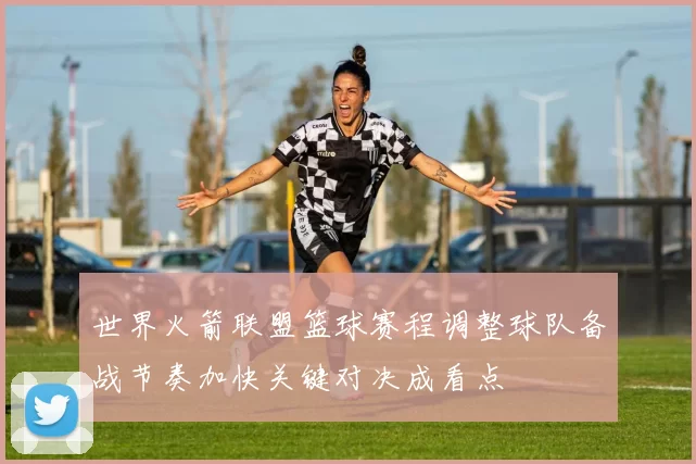 世界火箭联盟篮球赛程调整球队备战节奏加快关键对决成看点