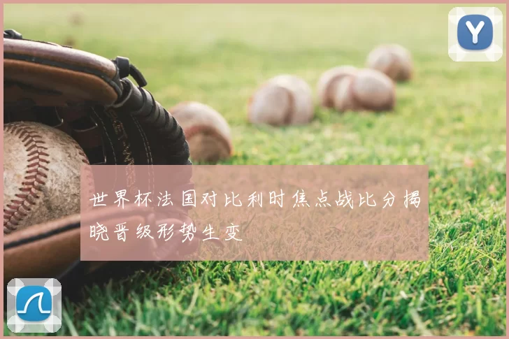 世界杯法国对比利时焦点战比分揭晓晋级形势生变