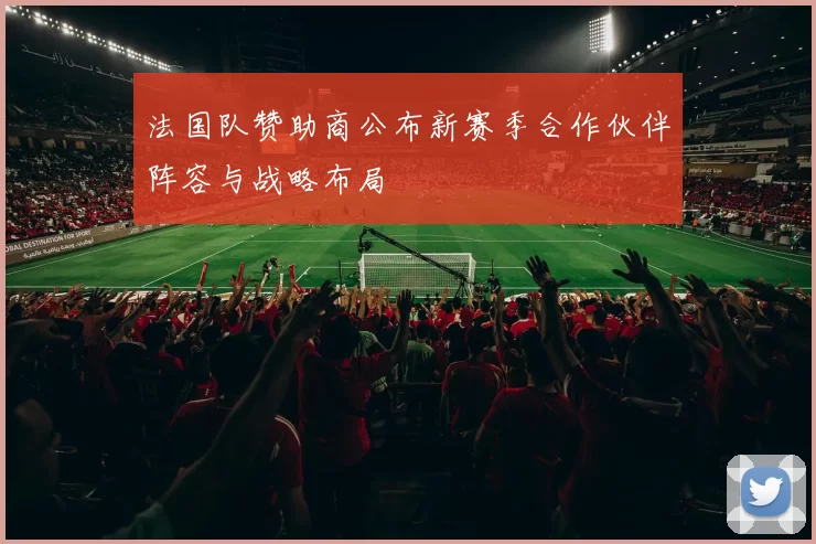 法国队赞助商公布新赛季合作伙伴阵容与战略布局