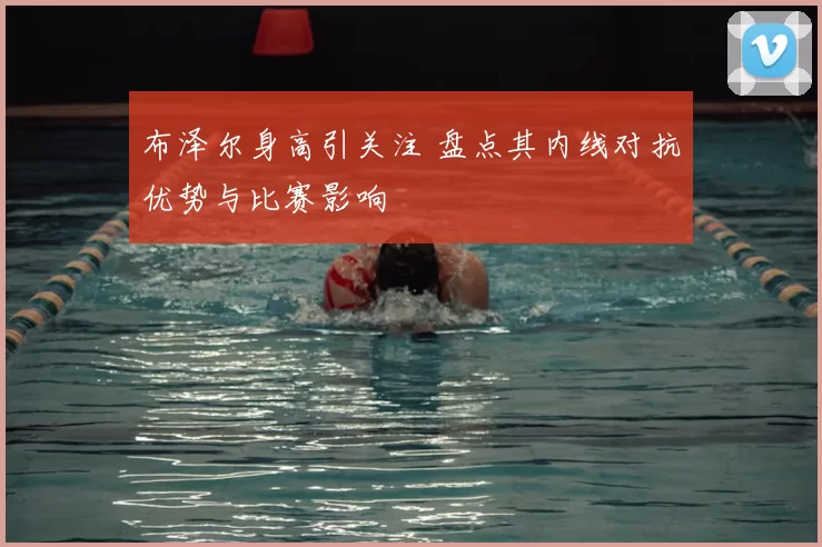 布泽尔身高引关注 盘点其内线对抗优势与比赛影响