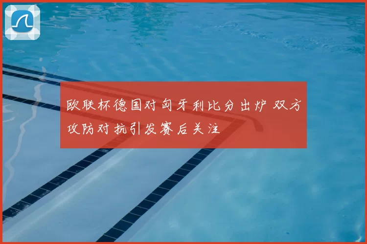 欧联杯德国对匈牙利比分出炉 双方攻防对抗引发赛后关注