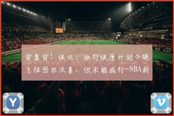 背靠背!侠记:独行侠原计划今晚飞往密尔沃基,但未能成行-NBA新闻