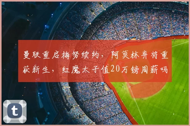 曼联重启梅努续约，阿莫林弃将重获新生，红魔太子值20万镑周薪吗