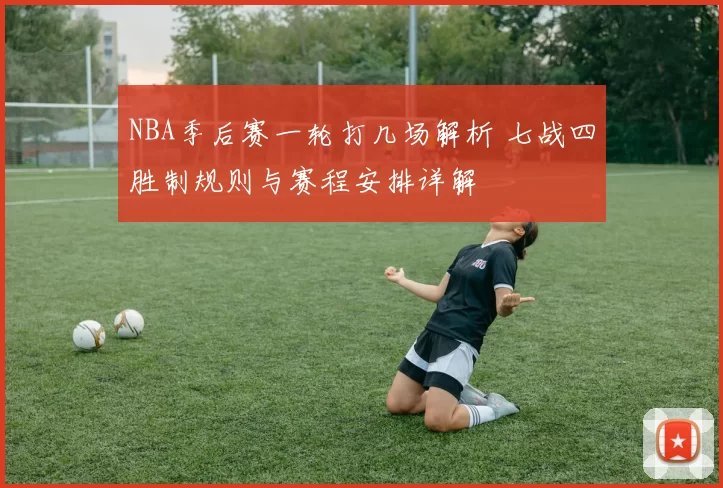 NBA季后赛一轮打几场解析 七战四胜制规则与赛程安排详解