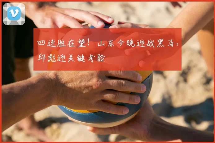 四连胜在望！山东今晚迎战黑马，邱彪迎关键考验