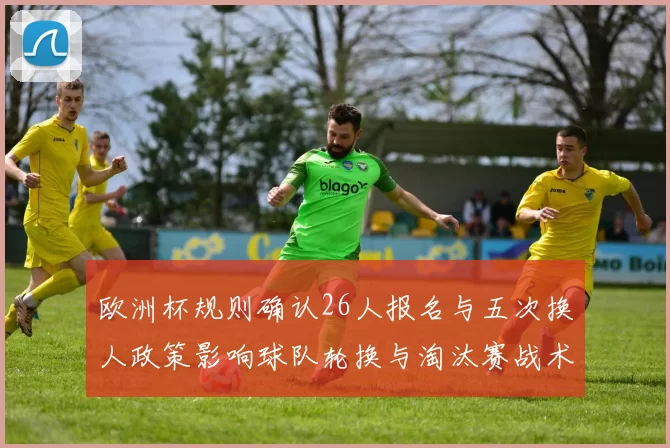 欧洲杯规则确认26人报名与五次换人政策影响球队轮换与淘汰赛战术