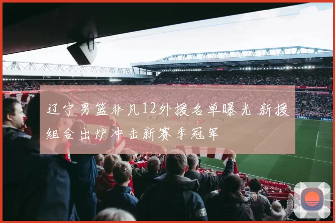 辽宁男篮非凡12外援名单曝光 新援组合出炉冲击新赛季冠军